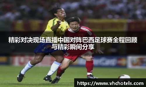 精彩对决现场直播中国对阵巴西足球赛全程回顾与精彩瞬间分享