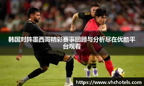 韩国对阵墨西哥精彩赛事回顾与分析尽在优酷平台观看