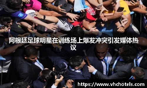 阿根廷足球明星在训练场上爆发冲突引发媒体热议